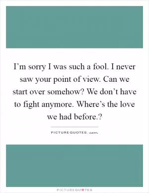 I’m sorry I was such a fool. I never saw your point of view. Can we start over somehow? We don’t have to fight anymore. Where’s the love we had before.? Picture Quote #1