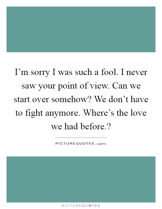 I'm sorry I was such a fool. I never saw your point of view. Can we start over somehow? We don't have to fight anymore. Where's the love we had before.? Picture Quote #1