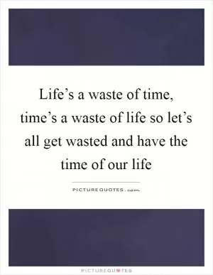 Life’s a waste of time, time’s a waste of life so let’s all get wasted and have the time of our life Picture Quote #1