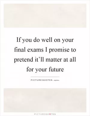 If you do well on your final exams I promise to pretend it’ll matter at all for your future Picture Quote #1