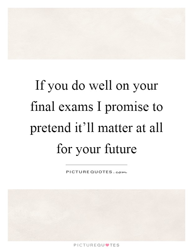 If you do well on your final exams I promise to pretend it'll matter at all for your future Picture Quote #1
