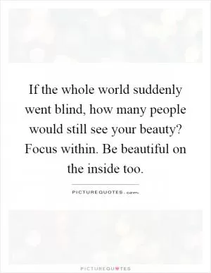 If the whole world suddenly went blind, how many people would still see your beauty? Focus within. Be beautiful on the inside too Picture Quote #1