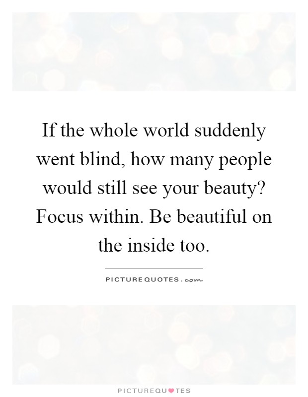 If the whole world suddenly went blind, how many people would still see your beauty? Focus within. Be beautiful on the inside too Picture Quote #1