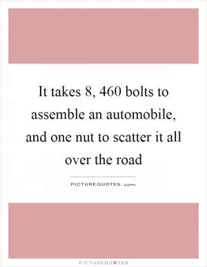 It takes 8, 460 bolts to assemble an automobile, and one nut to scatter it all over the road Picture Quote #1