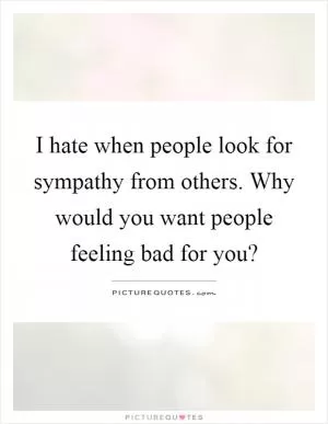 I hate when people look for sympathy from others. Why would you want people feeling bad for you? Picture Quote #1