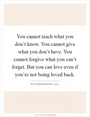 You cannot teach what you don’t know. You cannot give what you don’t have. You cannot forgive what you can’t forget. But you can love even if you’re not being loved back Picture Quote #1