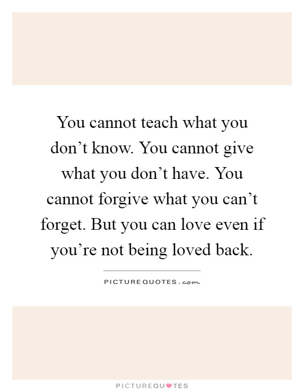 You cannot teach what you don't know. You cannot give what you don't have. You cannot forgive what you can't forget. But you can love even if you're not being loved back Picture Quote #1