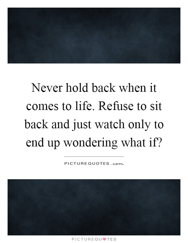Never hold back when it comes to life. Refuse to sit back and just watch only to end up wondering what if? Picture Quote #1