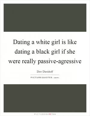 Dating a white girl is like dating a black girl if she were really passive-agressive Picture Quote #1