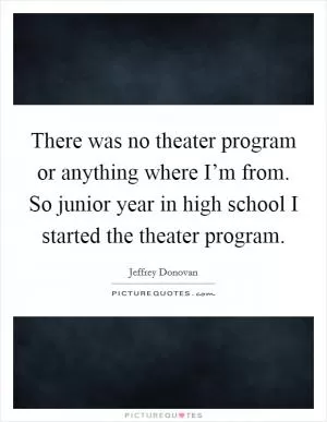 There was no theater program or anything where I’m from. So junior year in high school I started the theater program Picture Quote #1