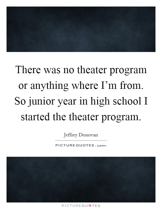 There was no theater program or anything where I'm from. So junior year in high school I started the theater program Picture Quote #1