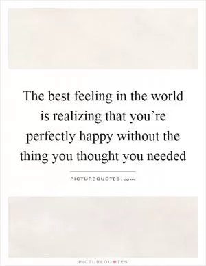 The best feeling in the world is realizing that you’re perfectly happy without the thing you thought you needed Picture Quote #1