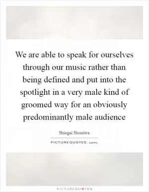 We are able to speak for ourselves through our music rather than being defined and put into the spotlight in a very male kind of groomed way for an obviously predominantly male audience Picture Quote #1