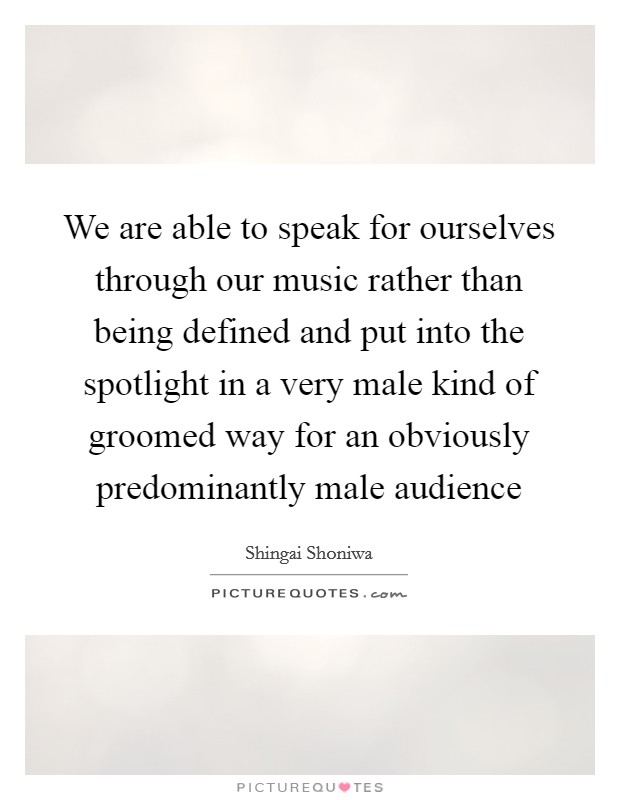We are able to speak for ourselves through our music rather than being defined and put into the spotlight in a very male kind of groomed way for an obviously predominantly male audience Picture Quote #1