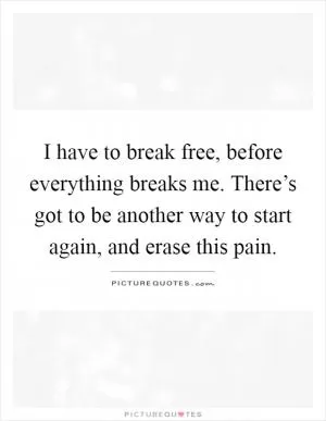 I have to break free, before everything breaks me. There’s got to be another way to start again, and erase this pain Picture Quote #1