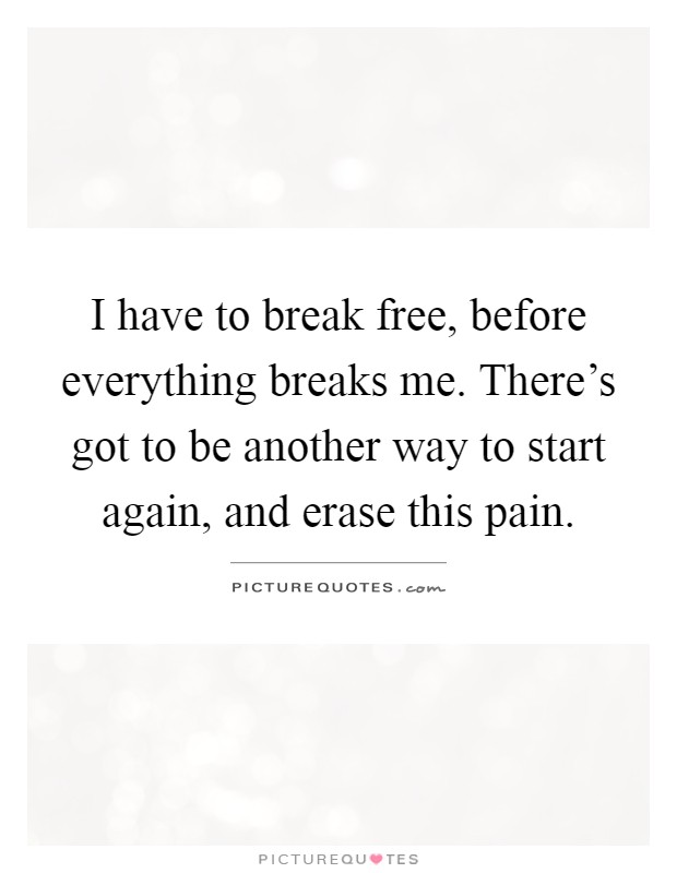 I have to break free, before everything breaks me. There's got to be another way to start again, and erase this pain Picture Quote #1