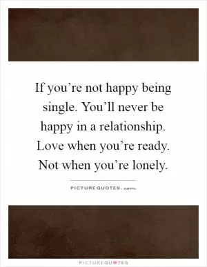 If you’re not happy being single. You’ll never be happy in a relationship. Love when you’re ready. Not when you’re lonely Picture Quote #1