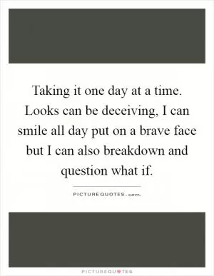 Taking it one day at a time. Looks can be deceiving, I can smile all day put on a brave face but I can also breakdown and question what if Picture Quote #1