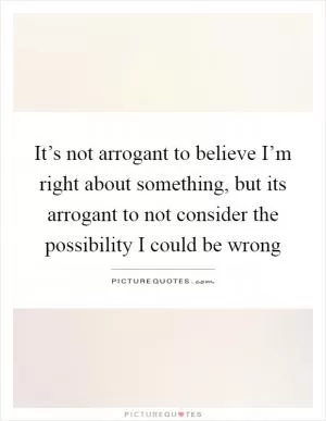 It’s not arrogant to believe I’m right about something, but its arrogant to not consider the possibility I could be wrong Picture Quote #1