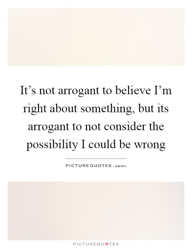 It's not arrogant to believe I'm right about something, but its arrogant to not consider the possibility I could be wrong Picture Quote #1