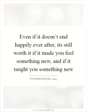 Even if it doesn’t end happily ever after, its still worth it if it made you feel something new, and if it taught you something new Picture Quote #1