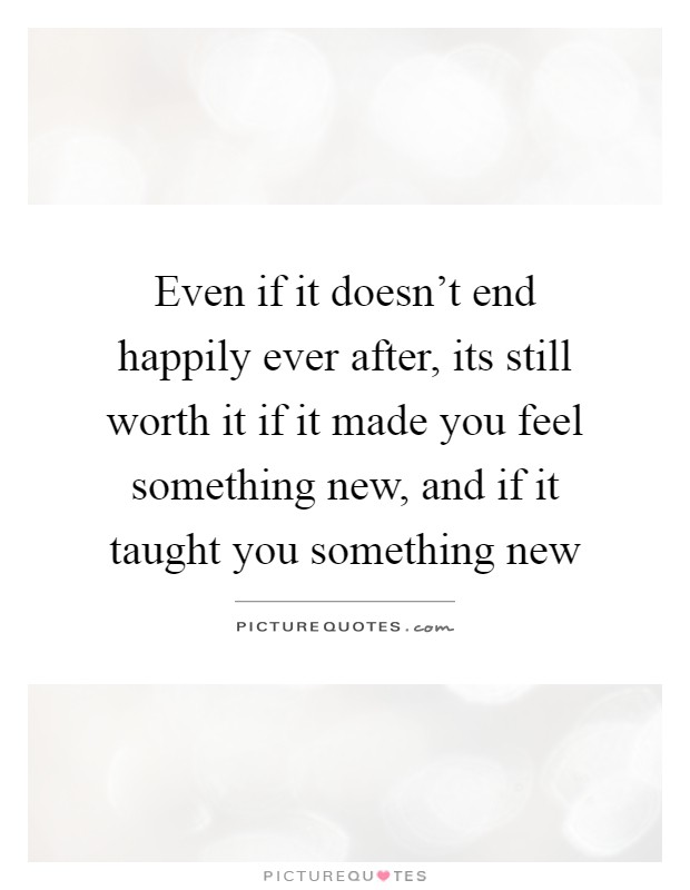 Even if it doesn't end happily ever after, its still worth it if it made you feel something new, and if it taught you something new Picture Quote #1