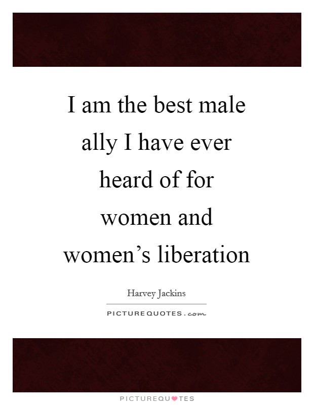 I am the best male ally I have ever heard of for women and women's liberation Picture Quote #1