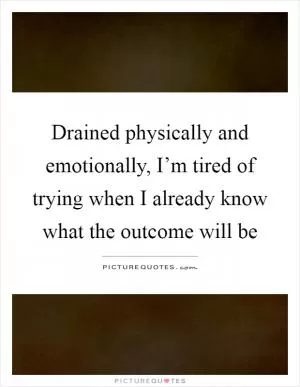 Drained physically and emotionally, I’m tired of trying when I already know what the outcome will be Picture Quote #1