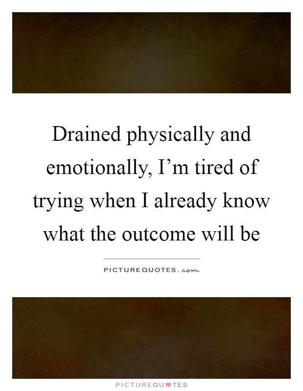 Drained physically and emotionally, I'm tired of trying when I already know what the outcome will be Picture Quote #1