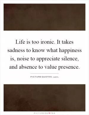 Life is too ironic. It takes sadness to know what happiness is, noise to appreciate silence, and absence to value presence Picture Quote #1