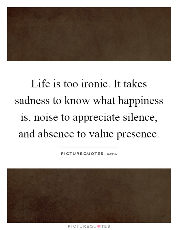 Life is too ironic. It takes sadness to know what happiness is, noise to appreciate silence, and absence to value presence Picture Quote #1