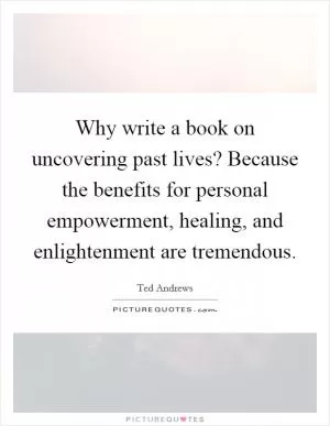 Why write a book on uncovering past lives? Because the benefits for personal empowerment, healing, and enlightenment are tremendous Picture Quote #1