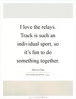 I love the relays. Track is such an individual sport, so it’s fun to do something together Picture Quote #1