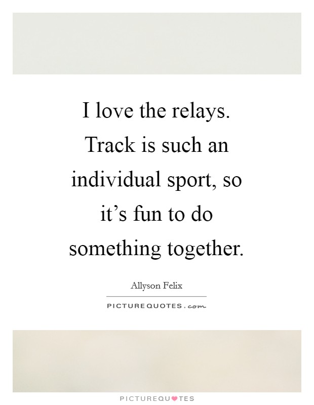 I love the relays. Track is such an individual sport, so it's fun to do something together Picture Quote #1