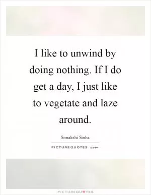 I like to unwind by doing nothing. If I do get a day, I just like to vegetate and laze around Picture Quote #1