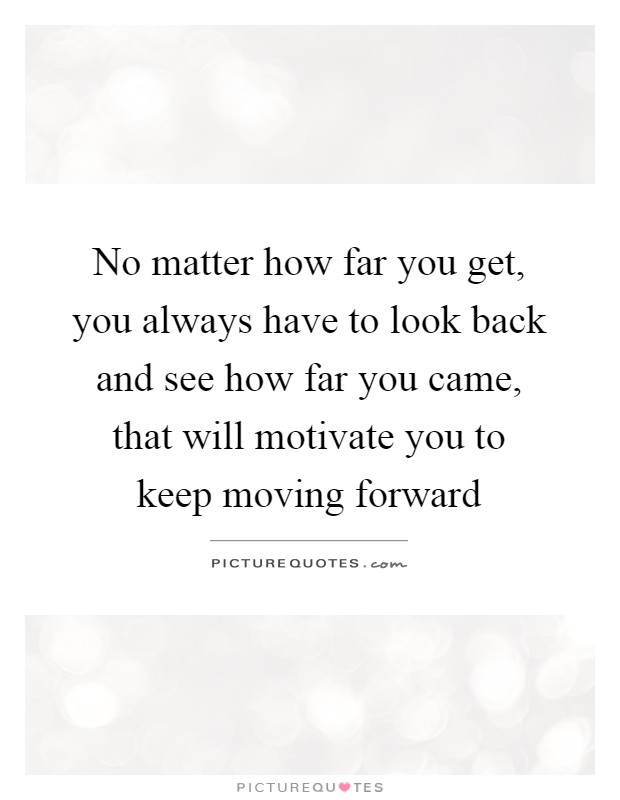 No matter how far you get, you always have to look back and see how far you came, that will motivate you to keep moving forward Picture Quote #1