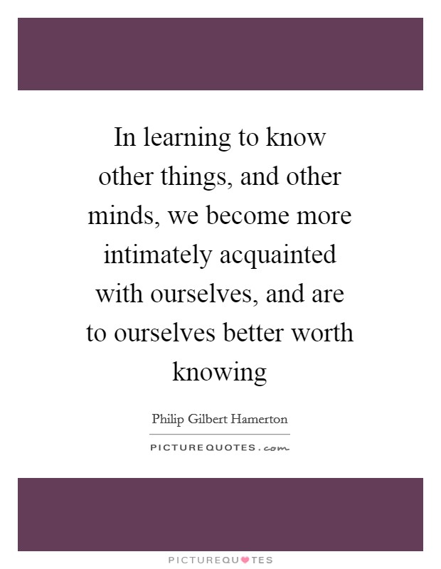 In learning to know other things, and other minds, we become more intimately acquainted with ourselves, and are to ourselves better worth knowing Picture Quote #1