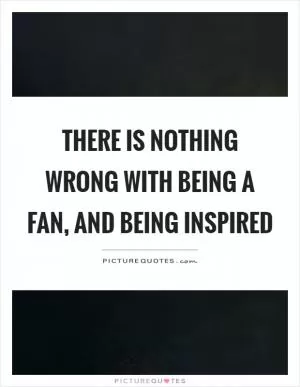 There is nothing wrong with being a fan, and being inspired Picture Quote #1