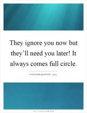 They ignore you now but they’ll need you later! It always comes full circle Picture Quote #1