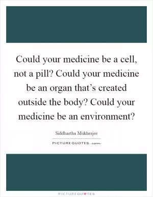 Could your medicine be a cell, not a pill? Could your medicine be an organ that’s created outside the body? Could your medicine be an environment? Picture Quote #1