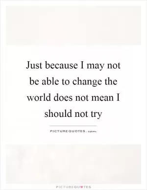 Just because I may not be able to change the world does not mean I should not try Picture Quote #1