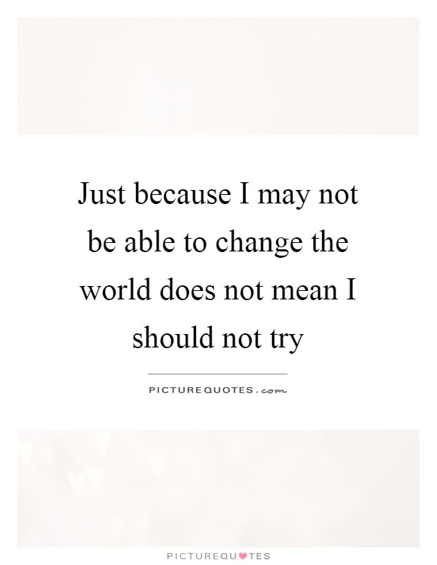 Just because I may not be able to change the world does not mean I should not try Picture Quote #1