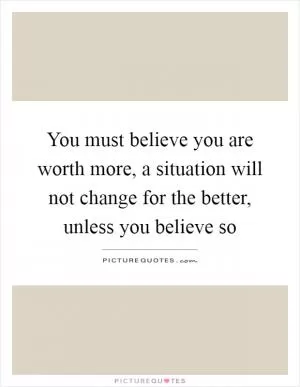 You must believe you are worth more, a situation will not change for the better, unless you believe so Picture Quote #1