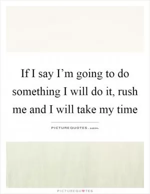 If I say I’m going to do something I will do it, rush me and I will take my time Picture Quote #1