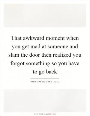 That awkward moment when you get mad at someone and slam the door then realized you forgot something so you have to go back Picture Quote #1
