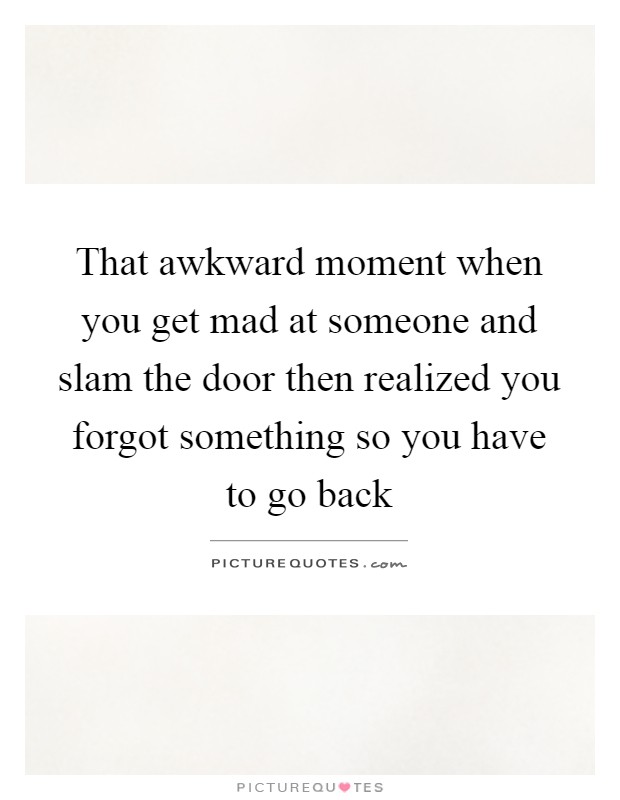 That awkward moment when you get mad at someone and slam the door then realized you forgot something so you have to go back Picture Quote #1