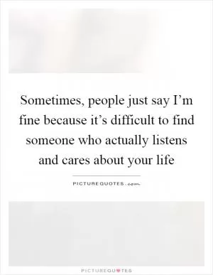 Sometimes, people just say I’m fine because it’s difficult to find someone who actually listens and cares about your life Picture Quote #1
