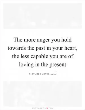 The more anger you hold towards the past in your heart, the less capable you are of loving in the present Picture Quote #1