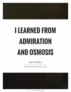 I learned from admiration and osmosis Picture Quote #1