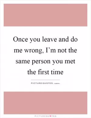 Once you leave and do me wrong, I’m not the same person you met the first time Picture Quote #1